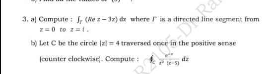 3. a) Compute : f, (Re z – 3z) dz where r is a directed line segment from
z = 0 to z = i.
b) Let C be the circle [z| = 4 traversed once in the positive sense
(counter clockwise). Compute :
dz
z2 (z-5)
R DRa
