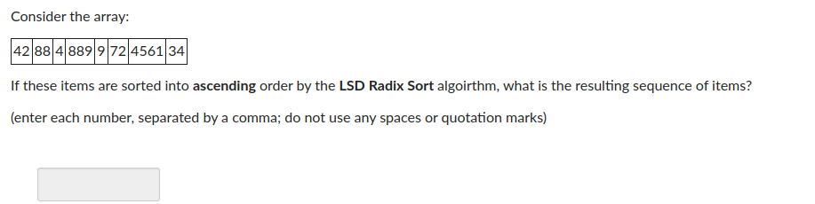 Consider the array:
42 88 4 889 9 72 4561 34
If these items are sorted into ascending order by the LSD Radix Sort algoirthm, what is the resulting sequence of items?
(enter each number, separated by a comma; do not use any spaces or quotation marks)
