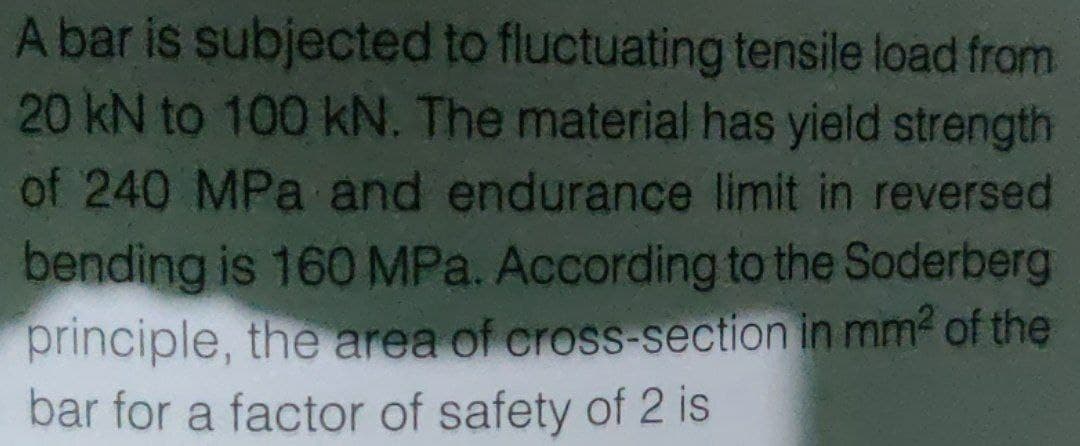 A bar is subjected to fluctuating tensile load from
20 kN to 100 kN. The material has yield strength
of 240 MPa and endurance limit in reversed
bending is 160 MPa. According to the Soderberg
principle, the area of cross-section in mm? of the
bar for a factor of safety of 2 is
