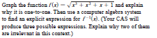 Graph the function f(x) - r+r +1+ I and explain
why it is one-to-one. Then use a computer algabra system
to find an explicit expression for /(). (Your CAS will
produce three possible expressions. Explain why two of them
are imelevant in this context.)
