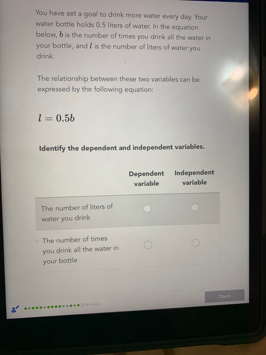 You have set a goal to drink more water every day. Your
water bottle holds 0.5 liters of water. In the equation
below, b is the number of times you drink all the water in
your bottle, and l is the number of liters of water you
drink.
The relationship between these two variables can be
expressed by the following equation:
l = 0.56
Identify the dependent and independent variables.
Dependent Independent
variable
variable
The number of liters of
water you drink
The number of times
you drink all the water in
your bottle
Check
