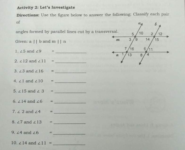 Activity 2: Let's Investigate
Directions: Use the figure below to answer the following: Classify each pair
of
angles formed by parallel lines cut by a transversal.
10
12
3 /9
14
15
Given: a || band m || n
1. 25 and 29
7/16
6/11
n 1/13
৪/4
2. 212 and 211
3. 23 and z16
4. 21 and 410
5. 215 and z 3
ww
6. 214 and L6
7. 2 and 24
8. 27 and 13
%3D
9. 24 and 26
%3D
10. 214 and 411 =
2.
%3D
%3D
