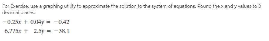 For Exercise, use a graphing utility to approximate the solution to the system of equations. Round the x and y values to 3
decimal places.
-0.25x + 0.04y
6.775x + 2.5y = -38.1
-0.42
