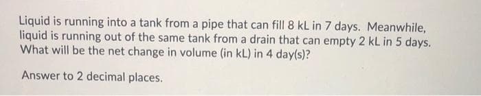 Liquid is running into a tank from a pipe that can fill 8 kL in 7 days. Meanwhile,
liquid is running out of the same tank from a drain that can empty 2 kL in 5 days.
What will be the net change in volume (in kL) in 4 day(s)?
Answer to 2 decimal places.
