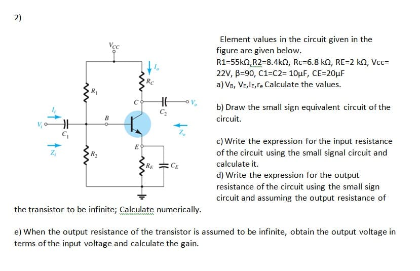 2)
Element values in the circuit given in the
figure are given below.
Vcc
R1=55kn,R2=8.4kN, Rc=6.8 kn, RE=2 kN, Vcc=
22V, B=90, C1=C2= 10µF, CE=20µF
RC
a) VB, VE,lE,re Calculate the values.
b) Draw the small sign equivalent circuit of the
C2
В
circuit.
c) Write the expression for the input resistance
E
of the circuit using the small signal circuit and
calculate it.
d) Write the expression for the output
RE
CE
resistance of the circuit using the small sign
circuit and assuming the output resistance of
the transistor to be infinite; Calculate numerically.
e) When the output resistance of the transistor is assumed to be infinite, obtain the output voltage in
terms of the input voltage and calculate the gain.
六"
