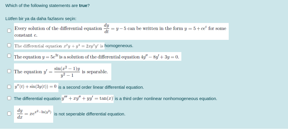 Which of the following statements are true?
Lütfen bir ya da daha fazlasını seçin:
dy
Every solution of the differential equation
= y – 5 can be written in the form y = 5+ ce for some
dt
constant c.
O The differential equation ry + y³ = 2ry²y' is homogeneous.
O The equation y = 5et is a solution of the differential equation 4y/" – 8y + 3y = 0.
sin(x² – 1)y
y? – 1
O The equation y' =
is separable.
O y"(t) + sin(3y(t)) = 0 is a second order linear differential equation.
O The differential equation y" + xy" + yy' = tan(x) is a third order nonlinear nonhomogeneous equation.
dy
= xe²²-In(y²)
is not seperable differential equation.
xp
