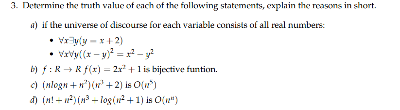 3. Determine the truth value of each of the following statements, explain the reasons in short.
a) if the universe of discourse for each variable consists of all real numbers:
• Vx3y(y = x+2)
VxVy((x – y)² = x² – y?
b) f : R → Rf(x) = 2x? + 1 is bijective funtion.
c) (nlogn+n²)(n³ + 2) is O(n³)
d) (n! + n?) (n³ + log(n² +1) is O(n")
