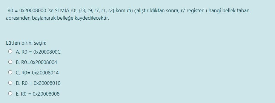 RO = 0x20008000 ise STMIA r0!, {r3, r9, r7, r1, r2} komutu çalıştırıldıktan sonra, r7 register' i hangi bellek taban
adresinden başlanarak belleğe kaydedilecektir.
Lütfen birini seçin:
O A. RO = 0x2000800C
O B. RO=0x20008004
O C. RO= 0x20008014
O D. RO = Ox20008010
O E. RO = 0x20008008
