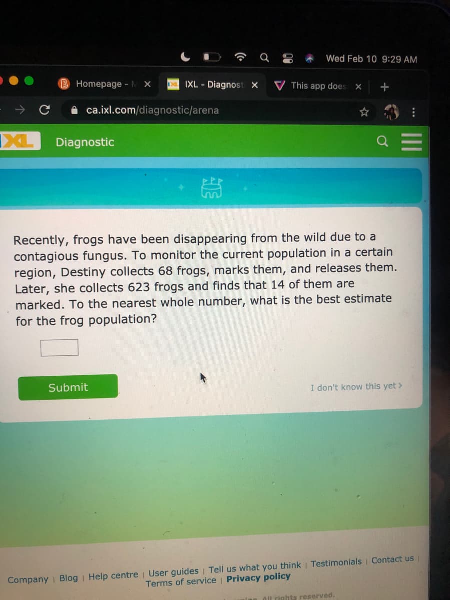 Wed Feb 10 9:29 AM
Homepage- M X
a IXL - Diagnost X
V This app does X
A ca.ixl.com/diagnostic/arena
IXL
Diagnostic
Recently, frogs have been disappearing from the wild due to a
contagious fungus. To monitor the current population in a certain
region, Destiny collects 68 frogs, marks them, and releases them.
Later, she collects 623 frogs and finds that 14 of them are
marked. To the nearest whole number, what is the best estimate
for the frog population?
Submit
I don't know this yet >
Company | Blog Help centre User guides | Tell us what you think | Testimonials Contact us
Terms of service Privacy policy
Ol rights reserved.
