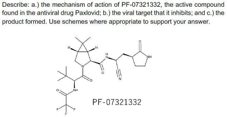 Describe: a.) the mechanism of action of PF-07321332, the active compound
found in the antiviral drug Paxlovid; b.) the viral target that it inhibits; and c.) the
product formed. Use schemes where appropriate to support your answer.
H
H"
H
NH
NH
PF-07321332
F
