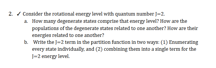 2. / Consider the rotational energy level with quantum number J=2.
a. How many degenerate states comprise that energy level? How are the
populations of the degenerate states related to one another? How are their
energies related to one another?
b. Write the J=2 term in the partition function in two ways: (1) Enumerating
every state individually, and (2) combining them into a single term for the
J=2 energy level.
