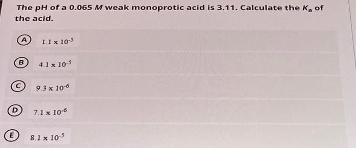 The pH of a 0.065 M weak monoprotic acid is 3.11. Calculate the Ka of
the acid.
A
1.1 x 10-5
B)
4.1 x 105
9.3 x 10-6
7.1 x 10-6
E
8.1 x 10-5
