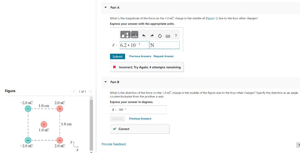Figure
-2.0 nC
-2.0 nC
1.0 cm
1.0 nC
2.0 nC
+
1.0 cm
2.0 nC
< 1 of 1 >
"L
X
Part A
What is the magnitude of the force on the 1.0 nC charge in the middle of (Figure 1) due to the four other charges?
Express your answer with the appropriate units.
+4
F= 6.2 10
Part B
4
Submit Previous Answers Request Answer
Submit
A
N
* Incorrect; Try Again; 4 attempts remaining
✓ Correct
Provide Feedback
• P
What is the direction of the force on the 1.0 nC charge in the middle of the figure due to the four other charges? Specify the direction as an angle
counterclockwise from the positive z-axis.
Express your answer in degrees.
0 = 180°
Previous Answers
?
M