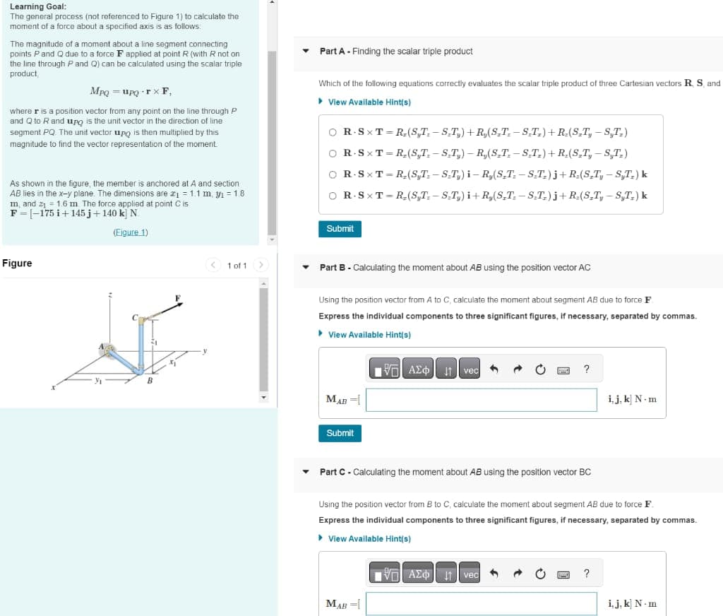 Learning Goal:
The general process (not referenced to Figure 1) to calculate the
moment of a force about a specified axis is as follows:
The magnitude of a moment about a line segment connecting
points P and Q due to a force F applied at point R (with R not on
the line through P and Q) can be calculated using the scalar triple
product,
Mpq = upq+rx F,
where r is a position vector from any point on the line through P
and Q to R and upo is the unit vector in the direction of line
segment PQ. The unit vector upo then multiplied by this
magnitude to find the vector representation of the moment.
As shown in the figure, the member is anchored at A and section
AB lies in the x-y plane. The dimensions are ₁ = 1.1 m, ₁ = 1.8
m, and 2₁ = 1.6 m. The force applied at point C is
F=-175 +145j +140 k] N.
(Eigure 1)
Figure
3₁
B
+₂
1 of 1
Part A - Finding the scalar triple product
Which of the following equations correctly evaluates the scalar triple product of three Cartesian vectors R, S, and
▸ View Available Hint(s)
O R.SXT=R₂(ST.-S.T.) +R₂(S_T.-S.T.) + R.(S_T, -S,T_)
OR.SXT=R₂(ST.-S.T₂)-R₂(S.T. - S.T.) + R₂(S_T, - S,T.)
O R.SXT=R₂(ST.-S-T₂) i-R,(S.T. - S-T₂) j+R₂(S_T, - ST₂) k
O R.SXT=R₂(S,T-S-T,) i+R₂(S₂T-S₂T) j+R(S₂T, ST₂) k
Submit
Part B - Calculating the moment about AB using the position vector AC
Using the position vector from A to C, calculate the moment about segment AB due to force F
Express the individual components to three significant figures, if necessary, separated by commas.
View Available Hint(s)
ΠΗΓΙ ΑΣΦ
MAB
Submit
vec
Part C - Calculating the moment about AB using the position vector BC
MAB =
?
Using the position vector from B to C, calculate the moment about segment AB due to force F.
Express the individual components to three significant figures, necessary, separated by commas.
View Available Hint(s)
ΤΕΙ ΑΣΦ
1 vec
i, j, k] N.m
?
i, j, k N-m