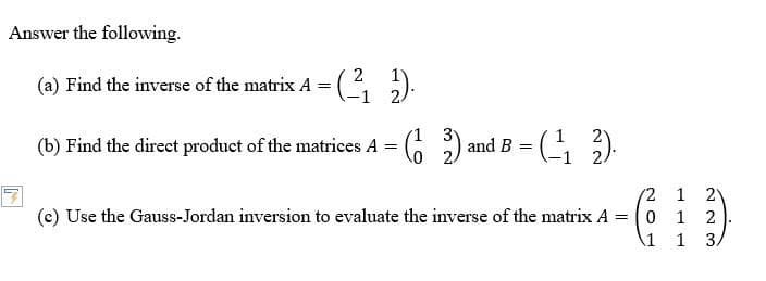 Answer the following.
2
(a) Find the inverse of the matrix A = - (²₁₂).
(b) Find the direct product of the matrices A
=
1
(2) and B
0
=
(-12).
(c) Use the Gauss-Jordan inversion to evaluate the inverse of the matrix A
=
-C₁
2 1 21
0 1
223
1 1 3/