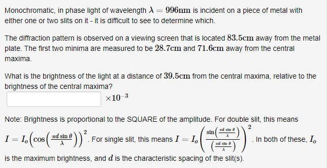 Monochromatic, in phase light of wavelength λ = 996nm is incident on a piece of metal with
either one or two slits on it - it is difficult to see to determine which.
The diffraction pattern is observed on a viewing screen that is located 83.5cm away from the metal
plate. The first two minima are measured to be 28.7cm and 71.6cm away from the central
maxima.
What is the brightness of the light at a distance of 39.5cm from the central maxima, relative to the
brightness of the central maxima?
×10-3
Note: Brightness is proportional to the SQUARE of the amplitude. For double slit, this means
2
2
I = I, (cos (xd sin #)) ². For single slit, this means I = I.
xd sin 8
X
ad sin
is the maximum brightness, and d is the characteristic spacing of the slit(s).
sin
In both of these, Io