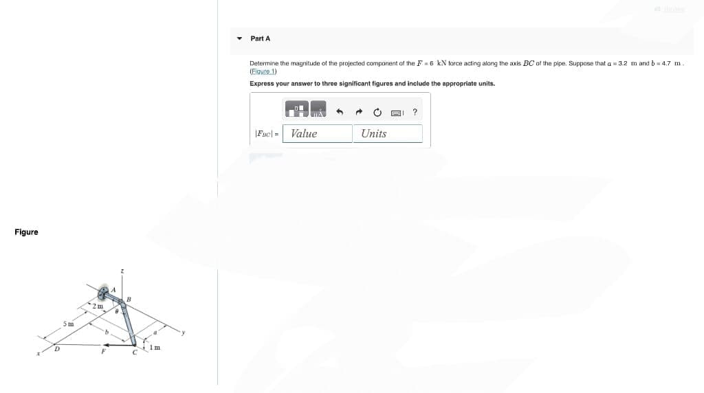 Figure
▾
Part A
Determine the magnitude of the projected component of the F=6 kN force acting along the axis BC of the pipe. Suppose that a=3.2 m and b=4.7 m.
(Figure 1)
Express your answer to three significant figures and include the appropriate units.
|Fac=
Value
Å
4
→ O G ?
Units