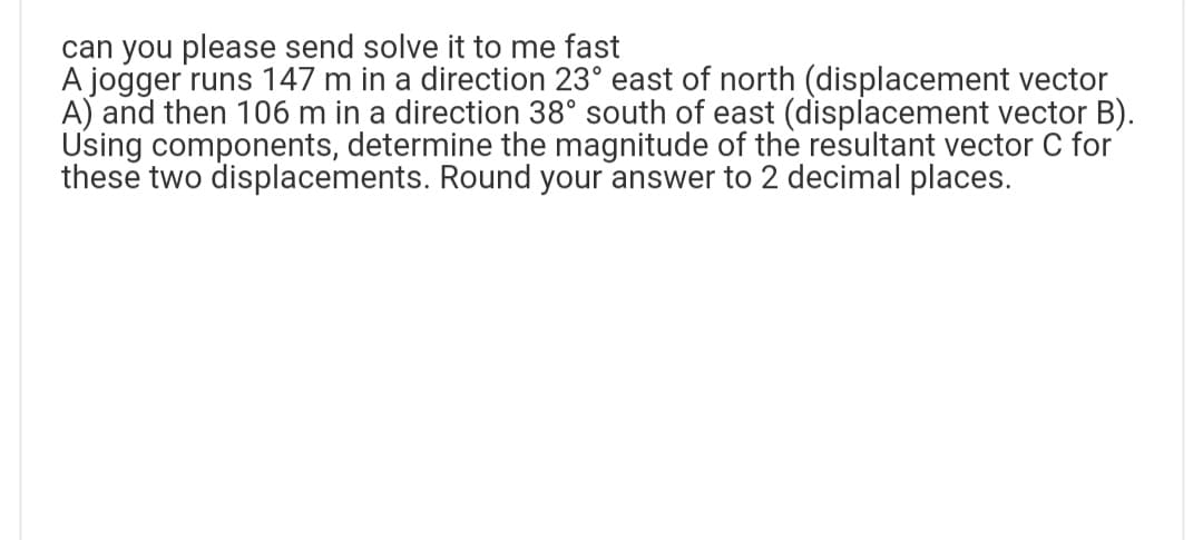 can you please send solve it to me fast
A jogger runs 147 m in a direction 23° east of north (displacement vector
A) and then 106 m in a direction 38° south of east (displacement vector B).
Using components, determine the magnitude of the resultant vector C for
these two displacements. Round your answer to 2 decimal places.