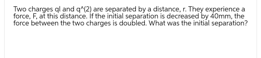 Two charges ql and q^(2) are separated by a distance, r. They experience a
force, F, at this distance. If the initial separation is decreased by 40mm, the
force between the two charges is doubled. What was the initial separation?