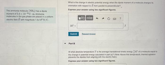 The ammonia molecule (NH3) has a dipole
moment of 5.0 x 100C-m. Ammonia
molecules in the gas phase are placed in a uniform
electric field E with magnitude 1.6x100 N/C.
What is the change in electric potential energy when the dipole moment of a molecule changes its
orientation with respect to E from parallel to perpendicular?
Express your answer using two significant figures.
AU-
Submit
Part B
VAE
Request Answer
→
?
J
At what absolute temperature T is the average translational kinetic energy KT of a molecule equal to
the change in potential energy calculated in part (a)? (Note: Above this temperature, thermal agitation
prevents the dipoles from aligning with the electric field.)
Express your answer using two significant figures.