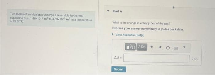 Two moles of an ideal gas undergo a reversible isothermal
expansion from 1.66x10-2 m² to 4.59x10-2 m³ at a temperature
of 24.5 C
Part A
What is the change in entropy AS of the gas?
Express your answer numerically in joules per kelvin.
View Available Hint(s)
G| ΑΣΦ
AS-
Submit
J/K