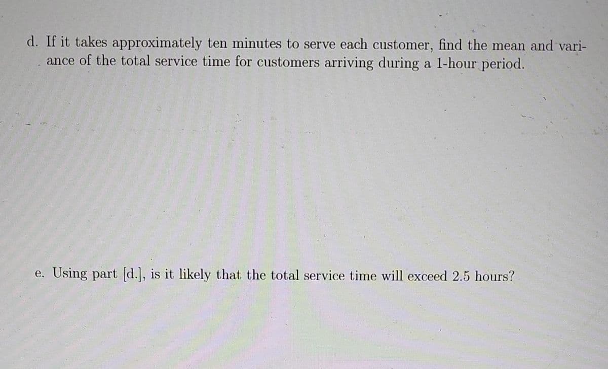 d. If it takes approximately ten minutes to serve each customer, find the mean and vari-
ance of the total service time for customers arriving during a 1-hour period.
e. Using part [d.], is it likely that the total service time will exceed 2.5 hours?