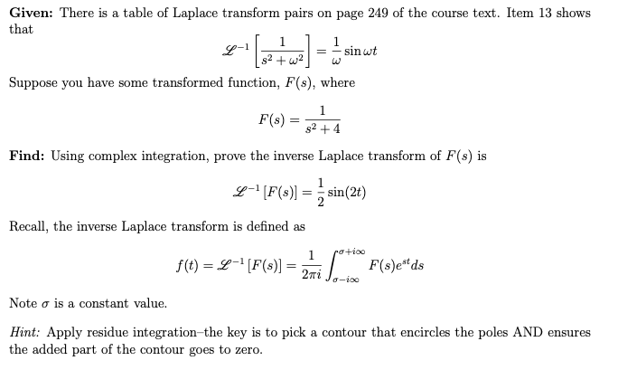 Given: There is a table of Laplace transform pairs on page 249 of the course text. Item 13 shows
that
1
s²+w²
Suppose you have some transformed function, F(s), where
1
s² + 4
Find: Using complex integration, prove the inverse Laplace transform of F(s) is
L-1
F(s) =
=
1
=
sin wt
L-¹ [F(s)]==sin(2t)
Recall, the inverse Laplace transform is defined as
potico
1
f(t) = L-¹ [F(s)] = 27, ***** F(s)eªds
Jo-100
Note o is a constant value.
Hint: Apply residue integration-the key is to pick a contour that encircles the poles AND ensures
the added part of the contour goes to zero.