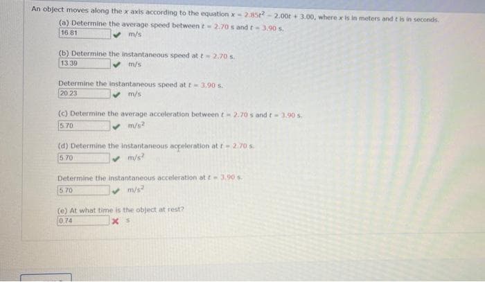 An object moves along the x axis according to the equation x 2.852-2.00 +3.00, where x is in meters and t is in seconds.
(a) Determine the average speed between t-2.70 s and t - 3.90 s.
16.81
✔ m/s
(b) Determine the instantaneous speed at t - 2.70 s.
13.39
m/s
Determine the instantaneous speed at t-3.90 s.
20:23
m/s
(c) Determine the average acceleration between t-2.70s and t - 3.90 s.
5.70
m/s²
(d) Determine the instantaneous acceleration at r - 2.70 s.
5.70
✔ m/s?
Determine the instantaneous acceleration at t-3.90 s.
5.70
✓ m/s²
(e) At what time is the object at rest?
0.74
xs