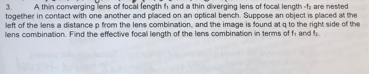 3. A thin converging lens of focal length f₁ and a thin diverging lens of focal length -f2 are nested
together in contact with one another and placed on an optical bench. Suppose an object is placed at the
left of the lens a distance p from the lens combination, and the image is found at q to the right side of the
lens combination. Find the effective focal length of the lens combination in terms of f₁ and f2.