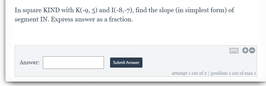 In square KIND with K(-9, 5) and I(-8,-7), find the slope (in simplest form) of
segment IN. Express answer as a fraction.
Answer:
Submit Answer
attempt 1 out of 2 / problem 1 out of max 1
