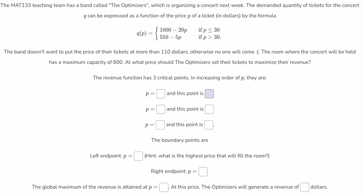 The MAT133 teaching team has a band called "The Optimizers", which is organizing a concert next week. The demanded quantity of tickets for the concert
q can be expressed as a function of the pricep of a ticket (in dollars) by the formula
{
1000- 20р
550- 5р
if p < 30
if p > 30.
q(p)
The band doesn't want to put the price of their tickets at more than 110 dollars, otherwise no one will come :(. The room where the concert will be held
has a maximum capacity of 600. At what price should The Optimizers set their tickets to maximize their revenue?
The revenue function has 3 critical points. In increasing order of p, they are:
p =
and this point is
p= and this point is
p =| and this point is
The boundary points are
Left endpoint: p=|(Hint: what is the highest price that will fill the room?)
Right endpoint: p =
The global maximum of the revenue is attained at p
At this price, The Optimizers will generate a revenue of
dollars.
