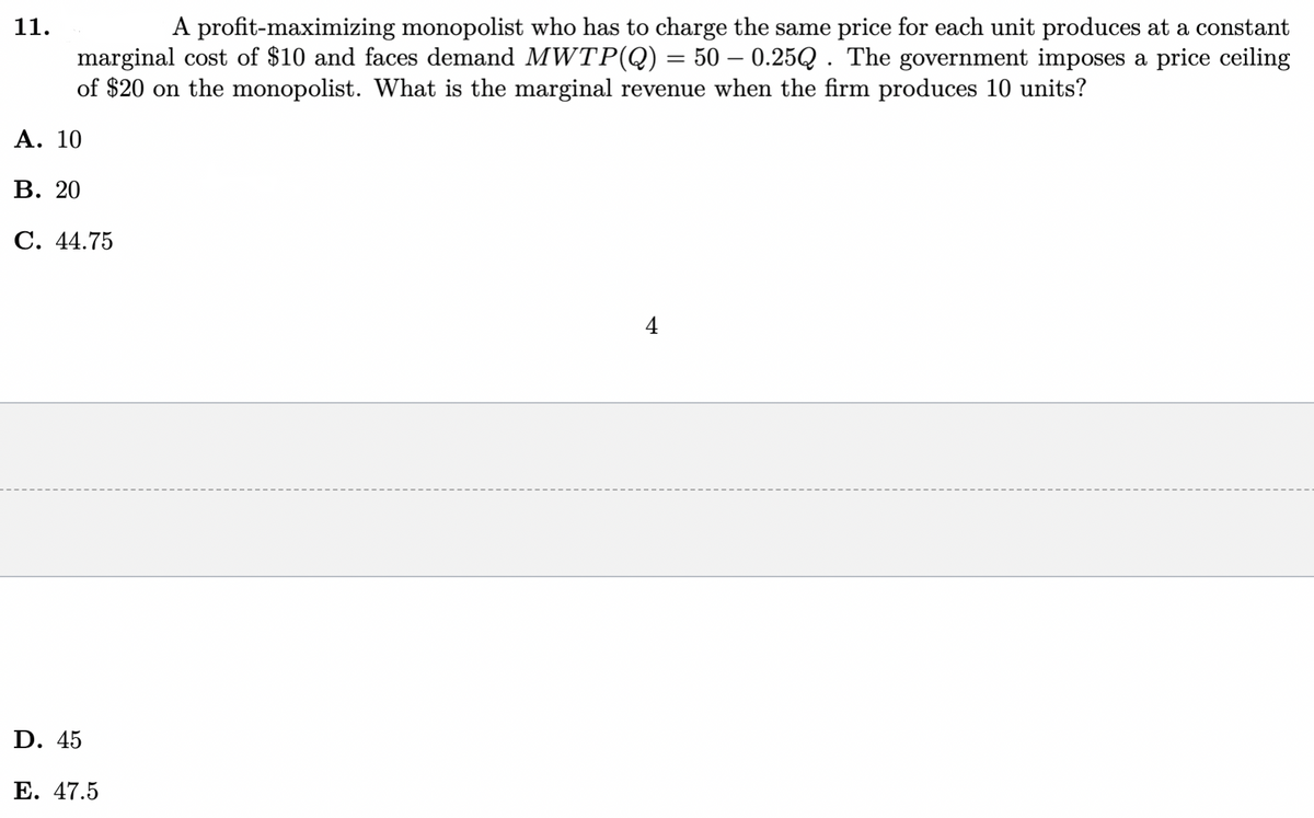 11.
A profit-maximizing monopolist who has to charge the same price for each unit produces at a constant
marginal cost of $10 and faces demand MWTP(Q) = 50 – 0.25Q . The government imposes a price ceiling
of $20 on the monopolist. What is the marginal revenue when the firm produces 10 units?
Α. 10
В. 20
C. 44.75
4
D. 45
Е. 47.5
