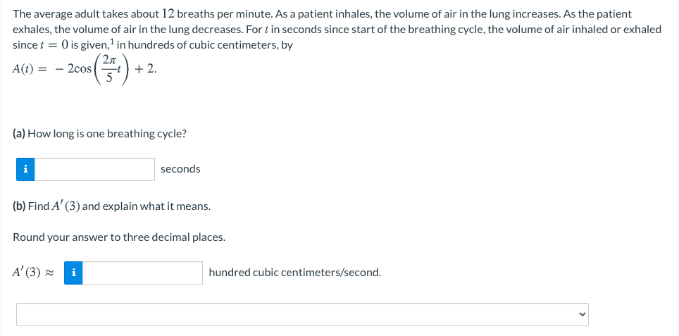 The average adult takes about 12 breaths per minute. As a patient inhales, the volume of air in the lung increases. As the patient
exhales, the volume of air in the lung decreases. For t in seconds since start of the breathing cycle, the volume of air inhaled or exhaled
since t = 0 is given,' in hundreds of cubic centimeters, by
2n
A(t) = - 2cos
5
+ 2.
(a) How long is one breathing cycle?
i
seconds
(b) Find A' (3) and explain what it means.
Round your answer to three decimal places.
A' (3) =
i
hundred cubic centimeters/second.
