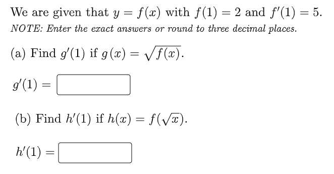 We are given that y = f(x) with f(1) = 2 and f'(1) = 5.
NOTE: Enter the exact answers or round to three decimal places.
(a) Find g'(1) if 9 (x) = /f(x).
gʻ(1) =
(b) Find h'(1) if h(x) = f(VT).
h'(1) :
%3D
