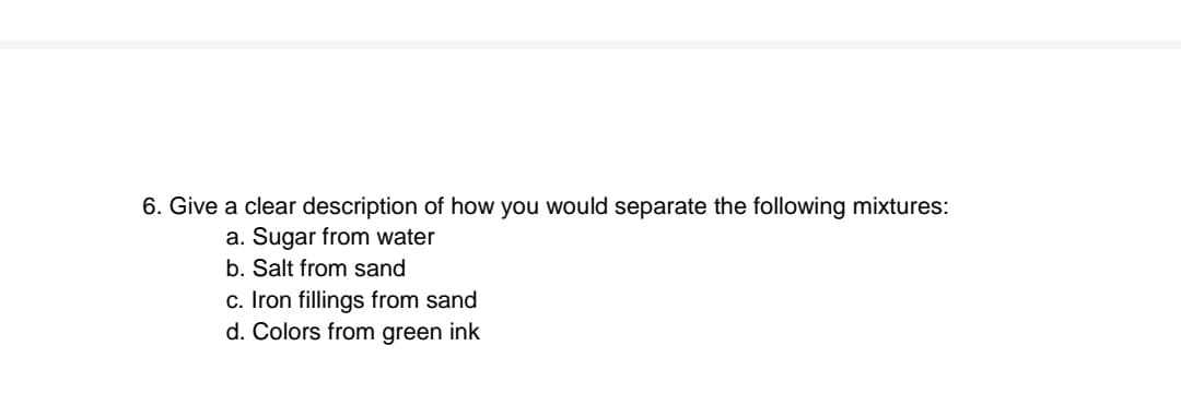 6. Give a clear description of how you would separate the following mixtures:
a. Sugar from water
b. Salt from sand
c. Iron fillings from sand
d. Colors from green ink
