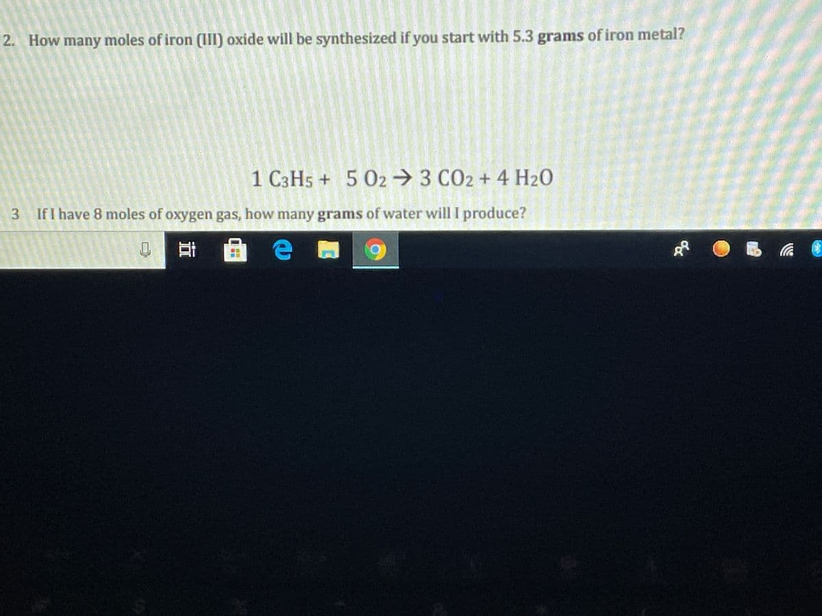 2. How many moles of iron (III) oxide will be synthesized if you start with 5.3 grams of iron metal?
1 C3H5 + 5 02→3 CO2 + 4 H20
3 If I have 8 moles of oxygen gas, how many grams of water will I produce?
