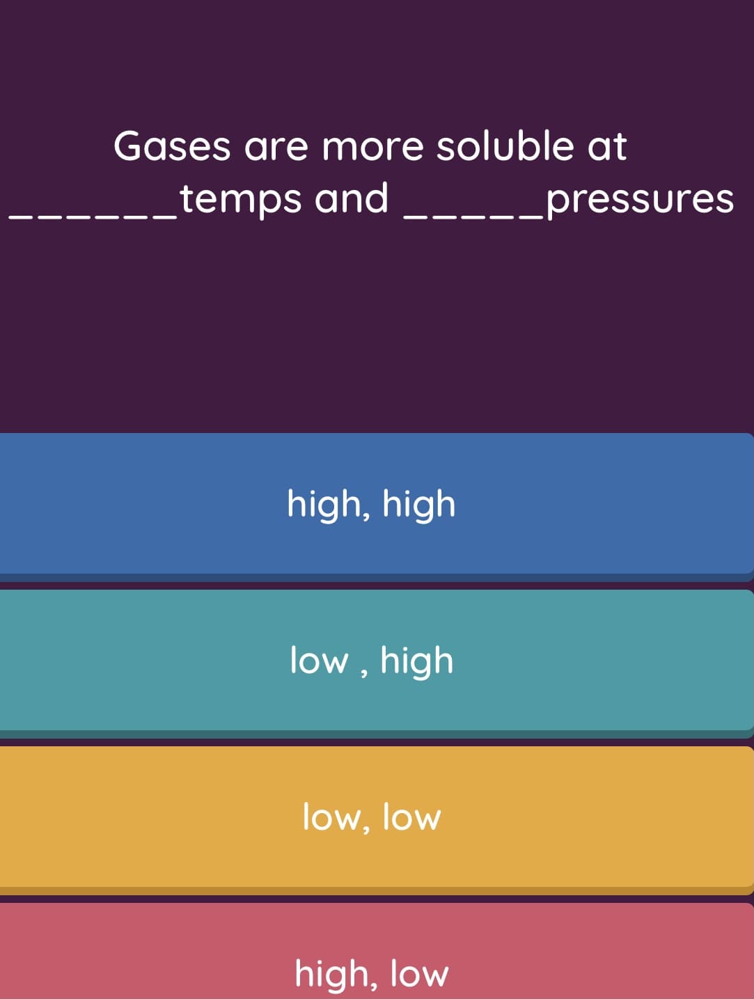 Gases are more soluble at
temps and __--_pressures
high, high
low , high
low, low
high, low
