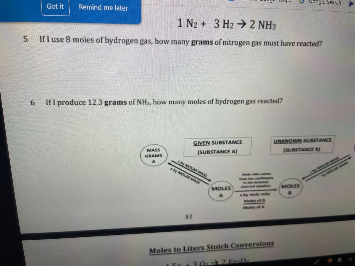 Got it
Remind me later
Google Search
1 N2 + 3 H2 2 NH3
If I use 8 moles of hydrogen gas, how many grams of nitrogen gas must have reacted?
6.
IfI produce 12.3 grams of NHs, how many moles of hydrogen gas reacted?
GIVEN SUBSTANCE
UNKNOWN SUBSTANCE
MASS
(SUBSTANCE A)
(SUBSTANCE B)
GRAMS
by MOLAR MASS
by MOLAR MASS
+by MOLAR MASS
x by MOLAR MASS
Mole ratio comes
rom the coefficients
n the balanced
chemical equation
MOLES
MOLES
x by mole ratio
B.
Moles of B
Moles of A
32
Moles to Liters Stoich Conversions
Fe
+3.02 2FeaOa
