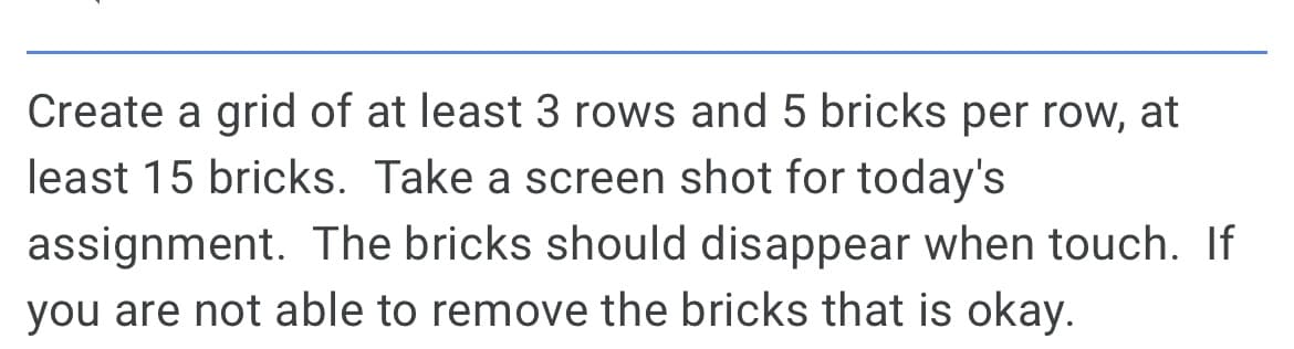 Create a grid of at least 3 rows and 5 bricks per row, at
least 15 bricks. Take a screen shot for today's
assignment. The bricks should disappear when touch. If
you are not able to remove the bricks that is okay.
