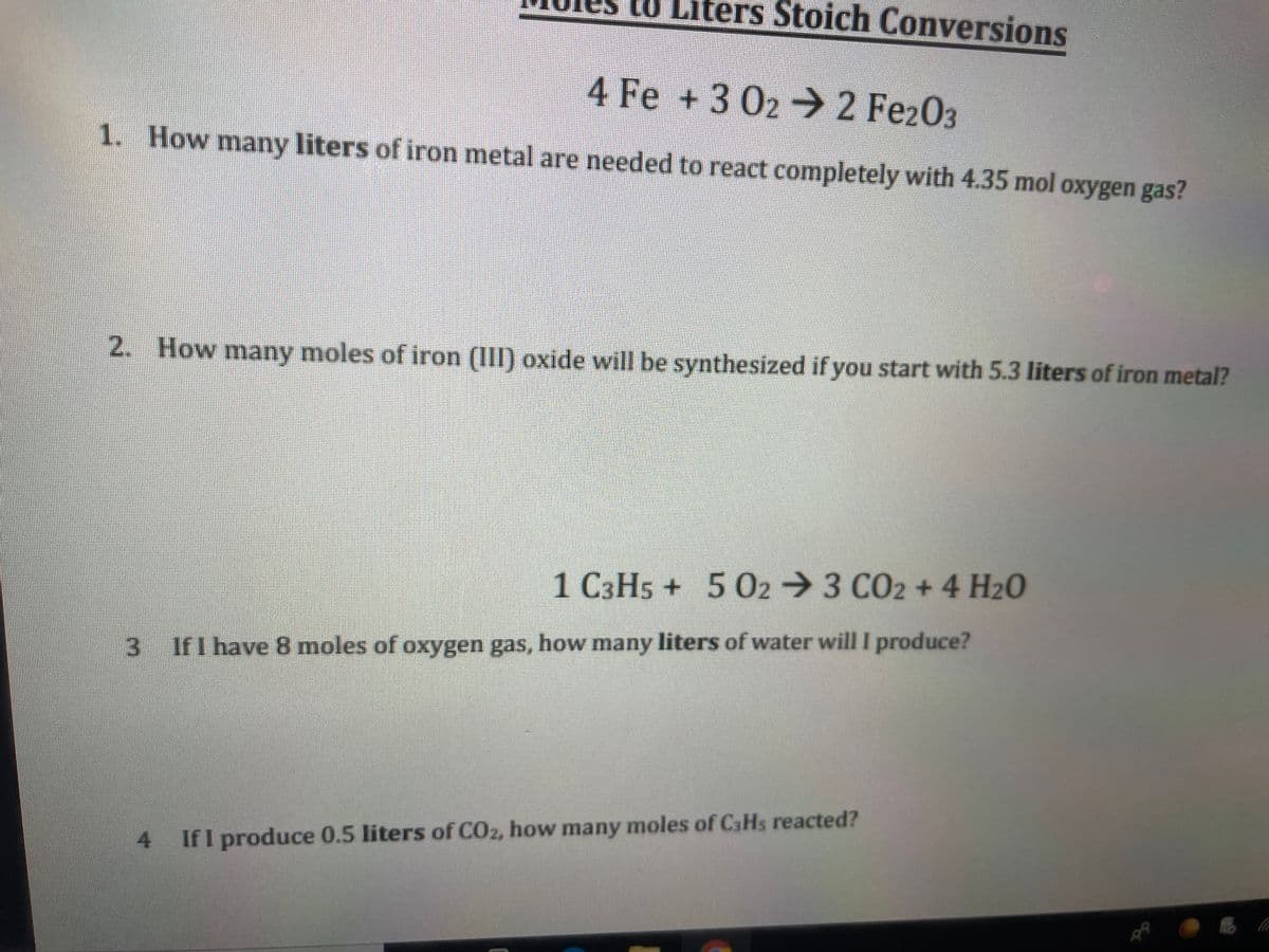 10 Liters Stoich Conversions
4 Fe +3 02 2 Fez03
1. How many liters of iron metal are needed to react completely with 4.35 mol oxygen gas?
2. How many moles of iron (III) oxide will be synthesized if you start with 5.3 liters of iron metal?
1 C3H5 + 5 02 3 CO2 + 4 H20
If I have 8 moles of oxygen gas, how many liters of water will I produce?
4 IfI produce 0.5 liters of CO2, how many moles of CaHs reacted?
3.
