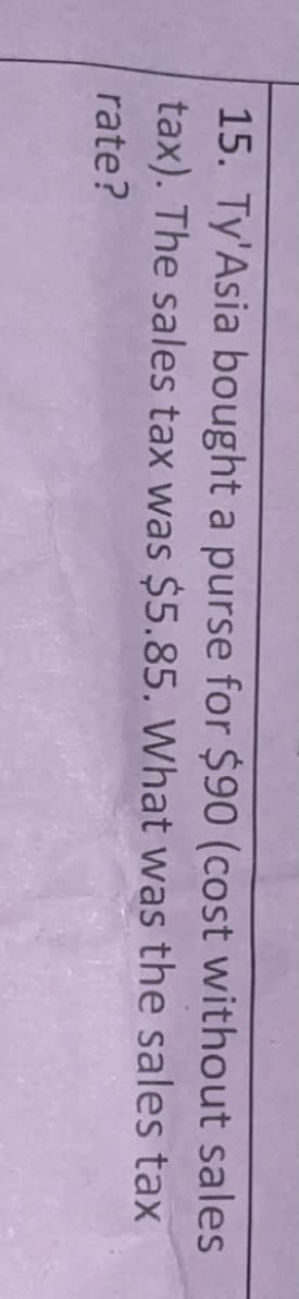 15. Ty'Asia bought a purse for $90 (cost without sales
tax). The sales tax was $5.85. What was the sales tax
rate?
