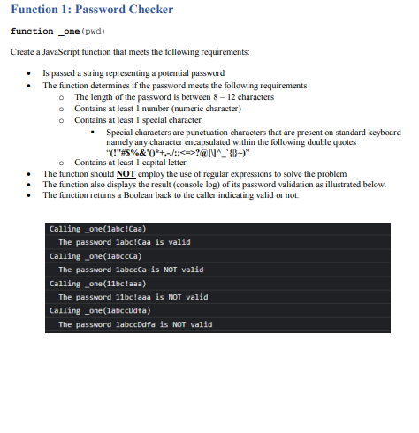 Function 1: Password Checker
function one (pwd)
Create a JavaScript function that meets the following requirements:
• Is passed a string representing a potential password
The function determines if the password meets the following requirements
O The length of the password is between 8 – 12 characters
o Contains at least I number (numeric character)
o Contains at least 1 special character
Special characters are punctuation characters that are present on standard keyboard
namely any character encapsulated within the following double quotes
"("#S%&'0*+,d:;<=>?@N^_' {}-)"|
Contains at least 1 capital letter
The function should NOT employ the use of regular expressions to solve the problem
The function also displays the result (console log) of its password validation as illustrated below.
The function returns a Boolean back to the caller indicating valid or not.
Calling _one (labc!Caa)
The password labc!Caa is valid
Calling _one (labccCa)
The password labccCa is NOT valid
Calling _one (11bclaaa)
The password 11bclaaa is NOT valid
Calling _one(labccDdfa)
The password labccDdfa is NOT valid
