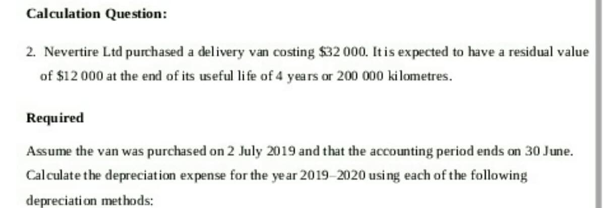 Calculation Question:
2. Nevertire Ltd purchased a delivery van costing $32 000. It is expected to have a residual value
of $12 000 at the end of its useful life of 4 years or 200 000 kilometres.
Required
Assume the van was purchased on 2 July 2019 and that the accounting period ends on 30 June.
Calculate the depreciation expense for the year 2019-2020 using each of the following
depreciation methods: