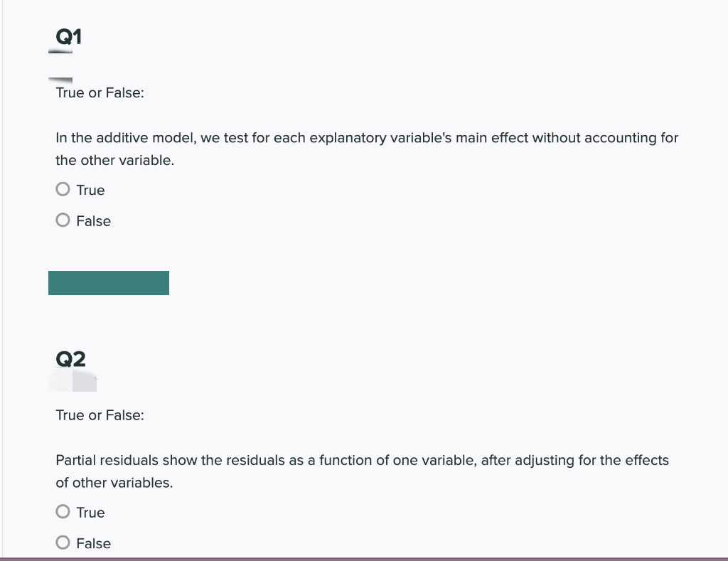 Q1
True or False:
In the additive model, we test for each explanatory variable's main effect without accounting for
the other variable.
O True
O False
Q2
True or False:
Partial residuals show the residuals as a function of one variable, after adjusting for the effects
of other variables.
O True
O False
