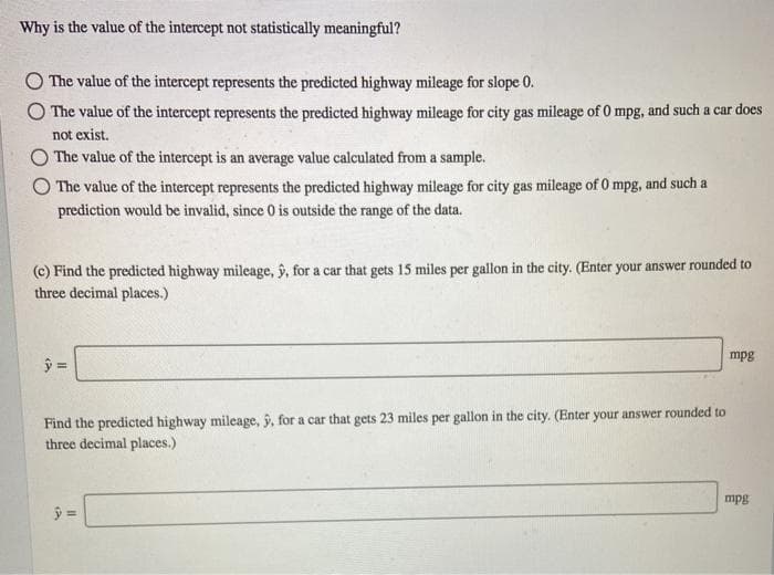 Why is the value of the intercept not statistically meaningful?
The value of the intercept represents the predicted highway mileage for slope 0.
The value of the intercept represents the predicted highway mileage for city gas mileage of 0 mpg, and such a car does
not exist.
OThe value of the intercept is an average value calculated from a sample.
The value of the intercept represents the predicted highway mileage for city gas mileage of 0 mpg, and such a
prediction would be invalid, since 0 is outside the range of the data.
(c) Find the predicted highway mileage, y, for a car that gets 15 miles per gallon in the city. (Enter your answer rounded to
three decimal places.)
mpg
Find the predicted highway mileage, ŷ, for a car that gets 23 miles per gallon in the city. (Enter your answer rounded to
three decimal places.)
mpg
%3D
