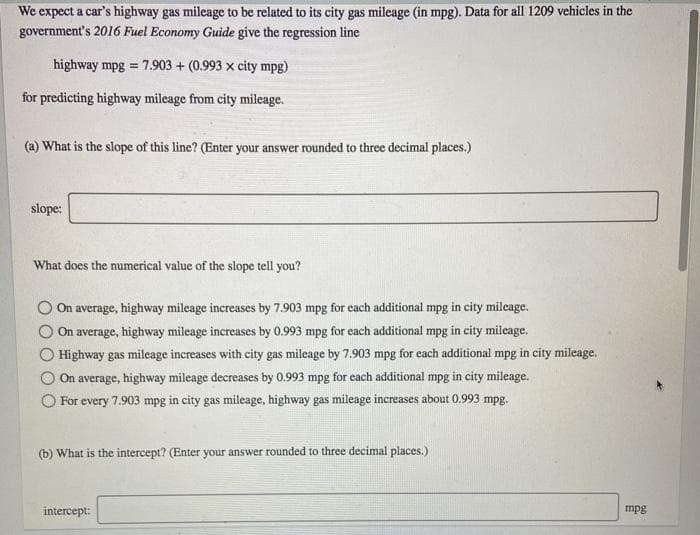 We expect a car's highway gas mileage to be related to its city gas mileage (in mpg). Data for all 1209 vehicles in the
government's 2016 Fuel Economy Guide give the regression line
highway mpg = 7.903 + (0.993 x city mpg)
%3D
for predicting highway mileage from city mileage.
(a) What is the slope of this line? (Enter your answer rounded to three decimal places.)
slope:
What does the numerical value of the slope tell you?
On average, highway mileage increases by 7.903 mpg for each additional mpg in city mileage.
On average, highway mileage increases by 0.993 mpg for each additional mpg in city mileage.
Highway gas mileage increases with city gas mileage by 7.903 mpg for each additional mpg in city mileage.
On average, highway mileage decreases by 0.993 mpg for each additional mpg in city mileage.
For every 7.903 mpg in city gas mileage, highway gas mileage increases about 0.993 mpg.
(b) What is the intercept? (Enter your answer rounded to three decimal places.)
intercept:
mpg
