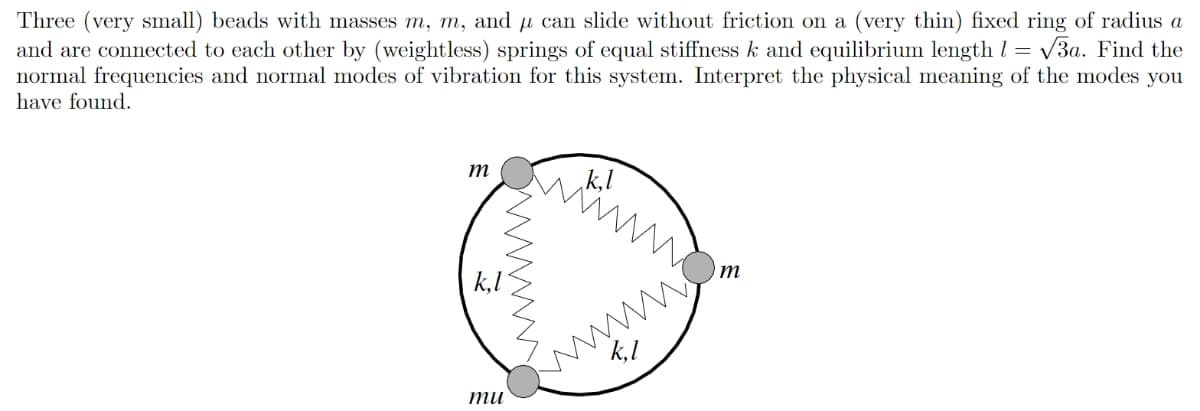 Three (very small) beads with masses m, m, and μ can slide without friction on a (very thin) fixed ring of radius a
and are connected to each other by (weightless) springs of equal stiffness k and equilibrium length = √√3a. Find the
normal frequencies and normal modes of vibration for this system. Interpret the physical meaning of the modes you
have found.
m
.k,l
www
wwww
m
mu
wwwww..
k,l