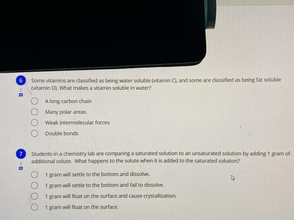 Some vitamins are classified as being water soluble (vitamin C), and some are classified as being fat soluble
(vitamin D). What makes a vitamin soluble in water?
A long carbon chain
Many polar areas
Weak intermolecular forces
Double bonds
Students in a chemistry lab are comparing a saturated solution to an unsaturated solution by adding 1 gram of
additional solute. What happens to the solute when it is added to the saturated solution?
7
2
1 gram will settle to the bottom and dissolve.
1 gram will settle to the bottom and fail to dissolve.
1
gram
will float on the surface and cause crystallization.
1 gram will floạt on the surface.
