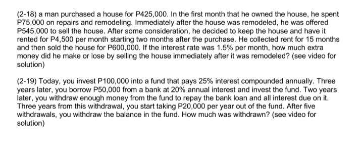 (2-18) a man purchased a house for P425,000. In the first month that he owned the house, he spent
P75,000 on repairs and remodeling. Immediately after the house was remodeled, he was offered
P545,000 to sell the house. After some consideration, he decided to keep the house and have it
rented for P4,500 per month starting two months after the purchase. He collected rent for 15 months
and then sold the house for P600,000. If the interest rate was 1.5% per month, how much extra
money did he make or lose by selling the house immediately after it was remodeled? (see video for
solution)
(2-19) Today, you invest P100,000 into a fund that pays 25% interest compounded annually. Three
years later, you borrow P50,000 from a bank at 20% annual interest and invest the fund. Two years
later, you withdraw enough money from the fund to repay the bank loan and all interest due on it.
Three years from this withdrawal, you start taking P20,000 per year out of the fund. After five
withdrawals, you withdraw the balance in the fund. How much was withdrawn? (see video for
solution)
