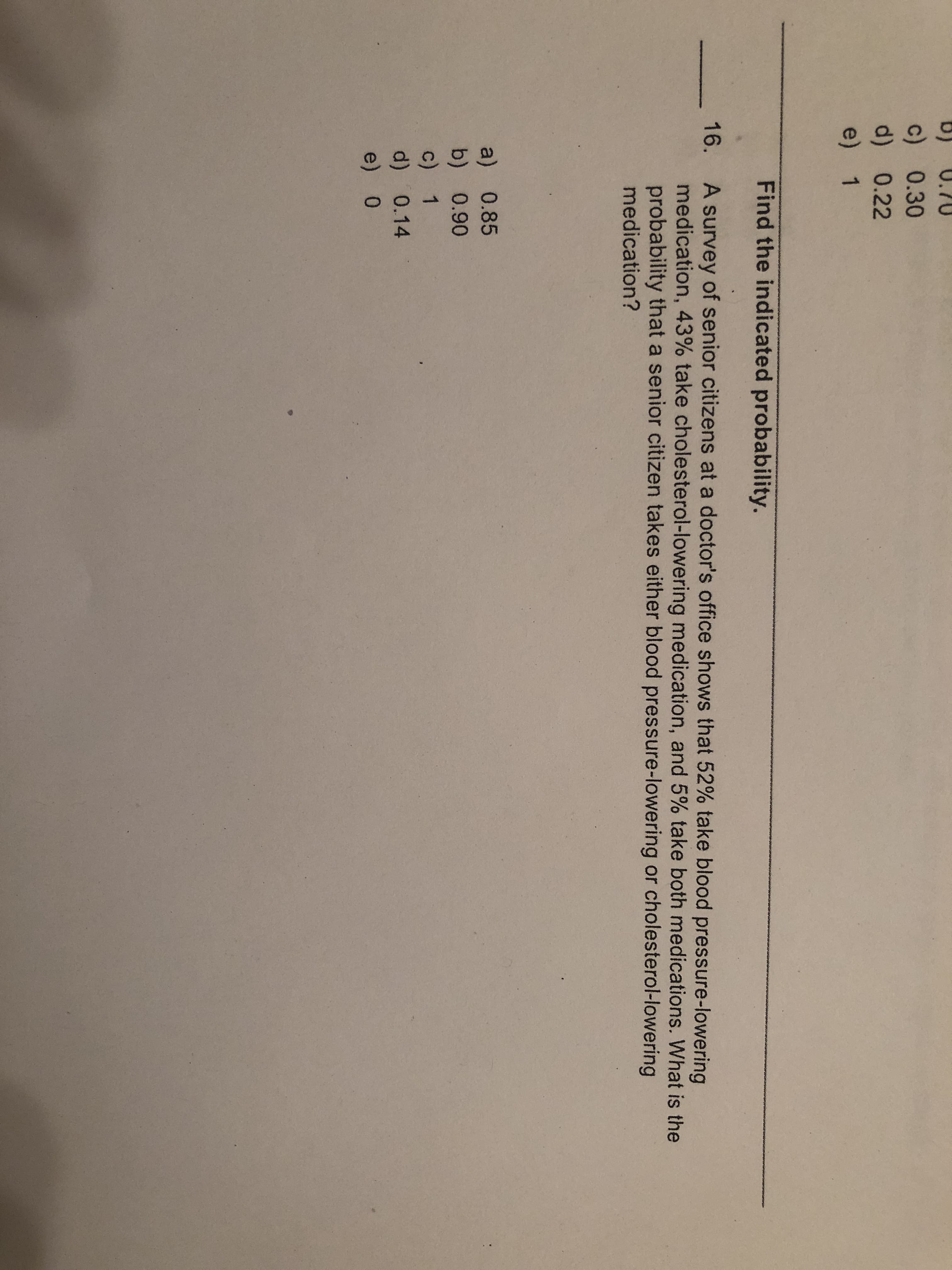 U.70
c) 0.30
d) 0.22
e) 1
Find the indicated probability.
A survey of senior citizens at a doctor's office shows that 52% take blood pressure-lowering
medication, 43% take cholesterol-lowering medication, and 5% take both medications. What is the
probability that a senior citizen takes either blood pressure-lowering or cholesterol-lowering
medication?
16.
a) 0.85
b) 0.90
c) 1
d)0.14
e) 0
